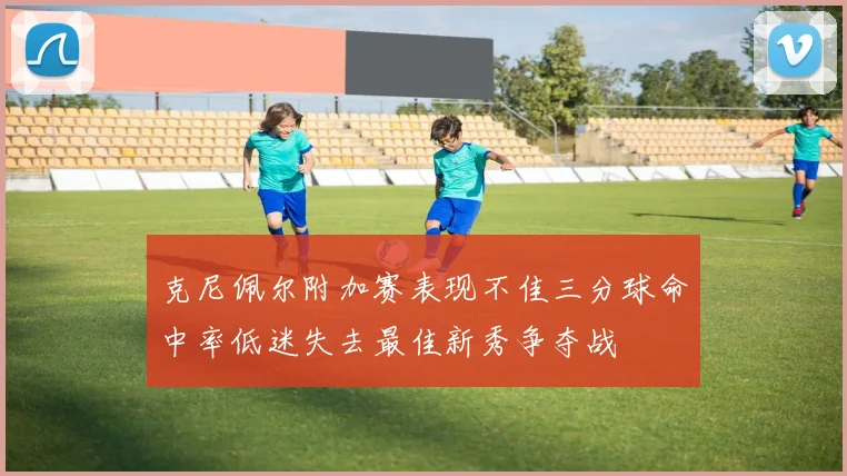 克尼佩尔附加赛表现不佳三分球命中率低迷失去最佳新秀争夺战