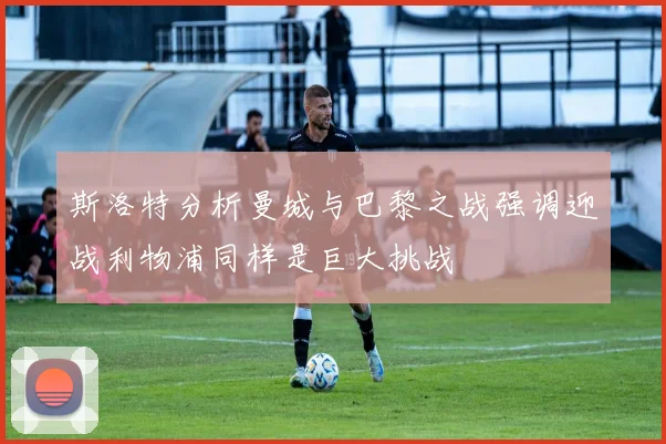 斯洛特分析曼城与巴黎之战强调迎战利物浦同样是巨大挑战