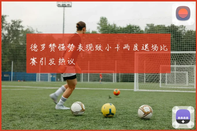 德罗赞强势表现致小卡两度退场比赛引发热议