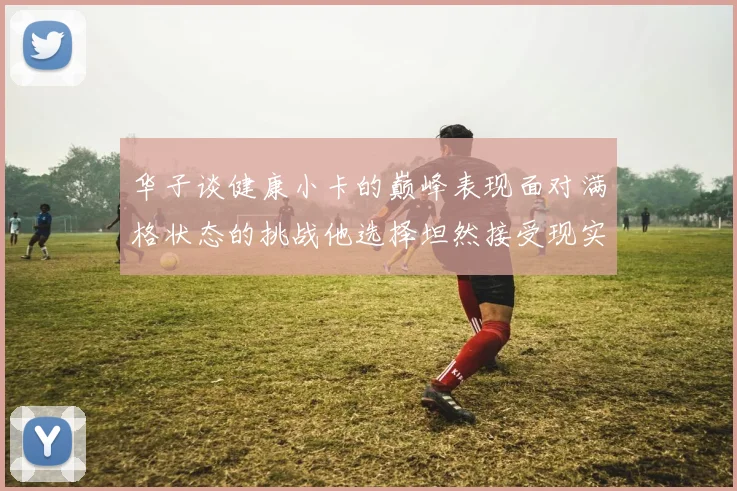 华子谈健康小卡的巅峰表现面对满格状态的挑战他选择坦然接受现实