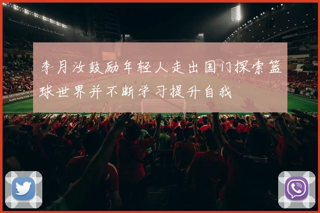 李月汝鼓励年轻人走出国门探索篮球世界并不断学习提升自我