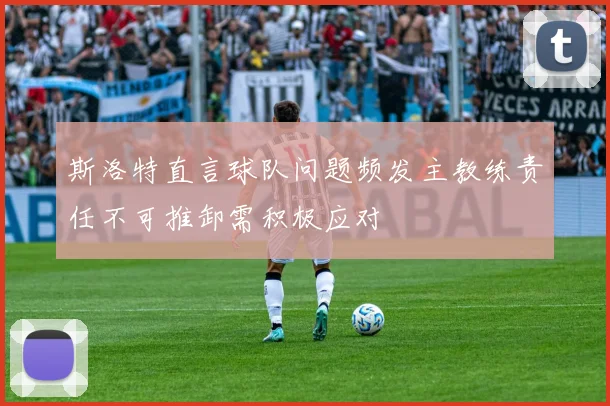 斯洛特直言球队问题频发主教练责任不可推卸需积极应对