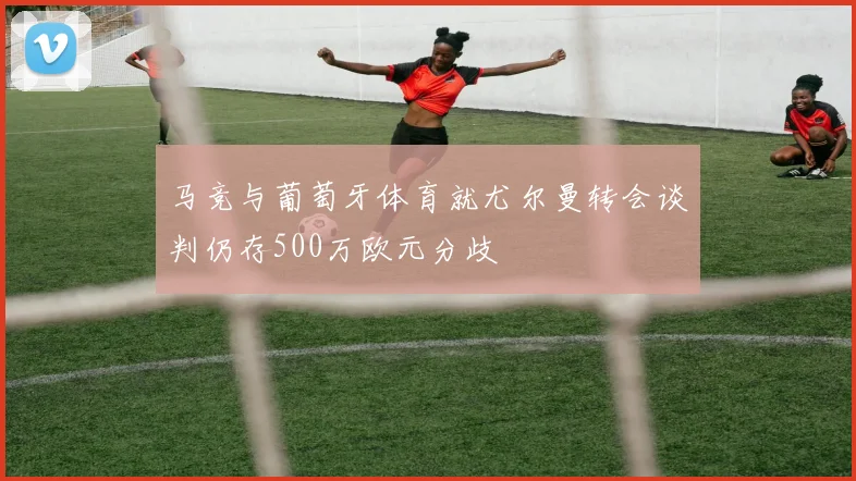 马竞与葡萄牙体育就尤尔曼转会谈判仍存500万欧元分歧