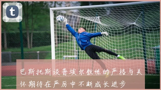 巴斯托斯谈普埃尔教练的严格与关怀期待在严厉中不断成长进步