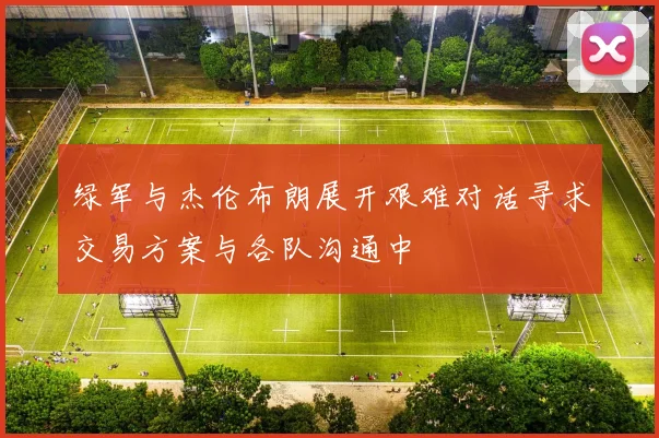 绿军与杰伦布朗展开艰难对话寻求交易方案与各队沟通中
