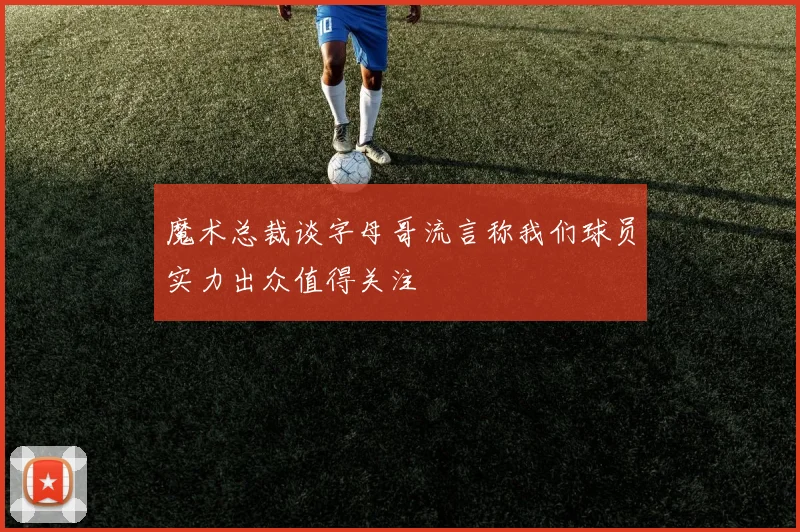 魔术总裁谈字母哥流言称我们球员实力出众值得关注