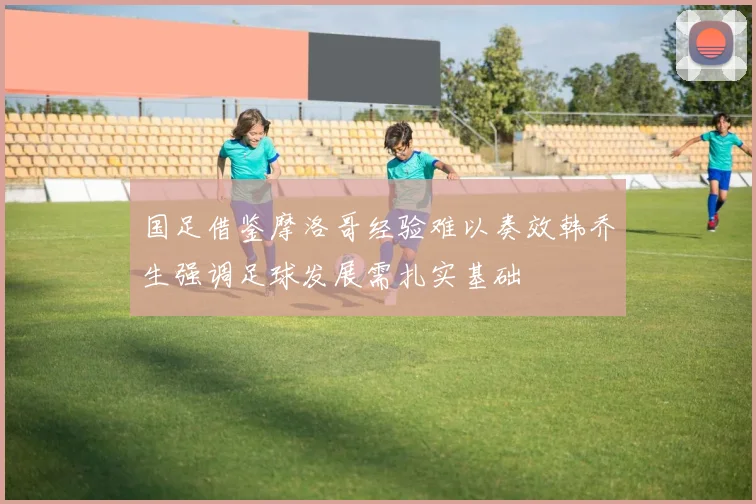 国足借鉴摩洛哥经验难以奏效韩乔生强调足球发展需扎实基础