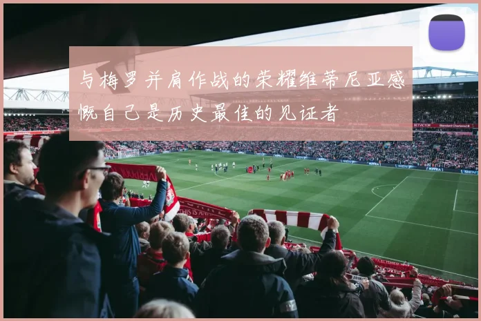 与梅罗并肩作战的荣耀维蒂尼亚感慨自己是历史最佳的见证者