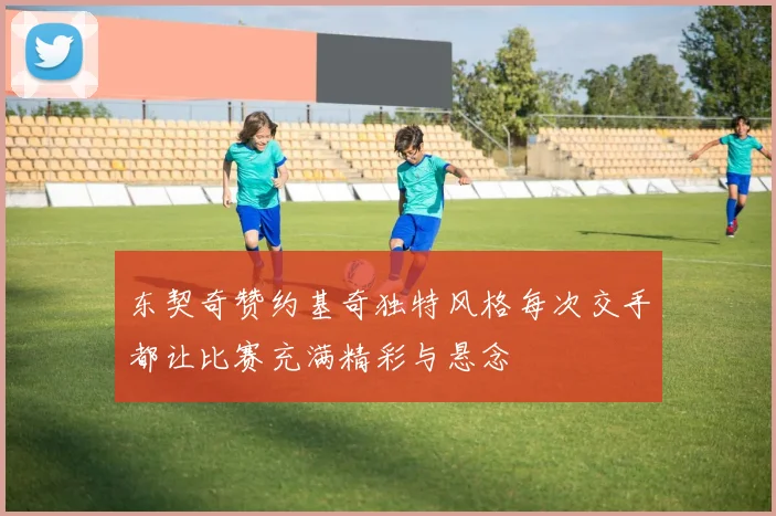 东契奇赞约基奇独特风格每次交手都让比赛充满精彩与悬念