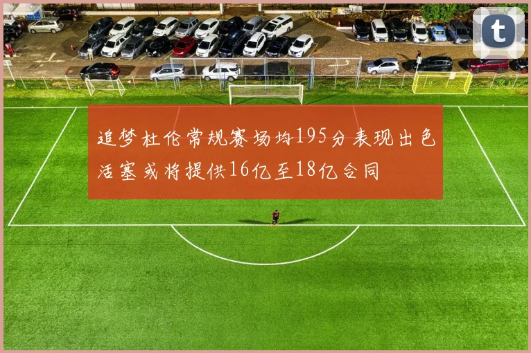 追梦杜伦常规赛场均195分表现出色活塞或将提供16亿至18亿合同