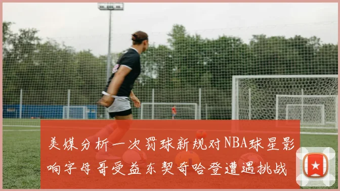 美媒分析一次罚球新规对NBA球星影响字母哥受益东契奇哈登遭遇挑战