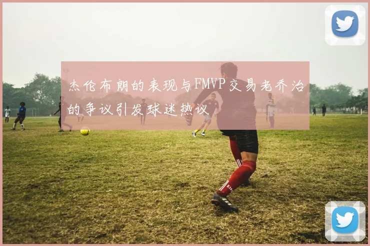 杰伦布朗的表现与FMVP交易老乔治的争议引发球迷热议