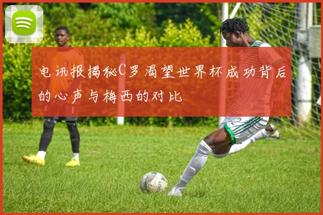 电讯报揭秘C罗渴望世界杯成功背后的心声与梅西的对比